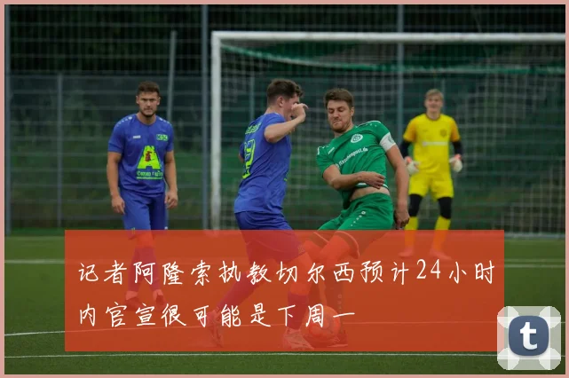 记者阿隆索执教切尔西预计24小时内官宣很可能是下周一
